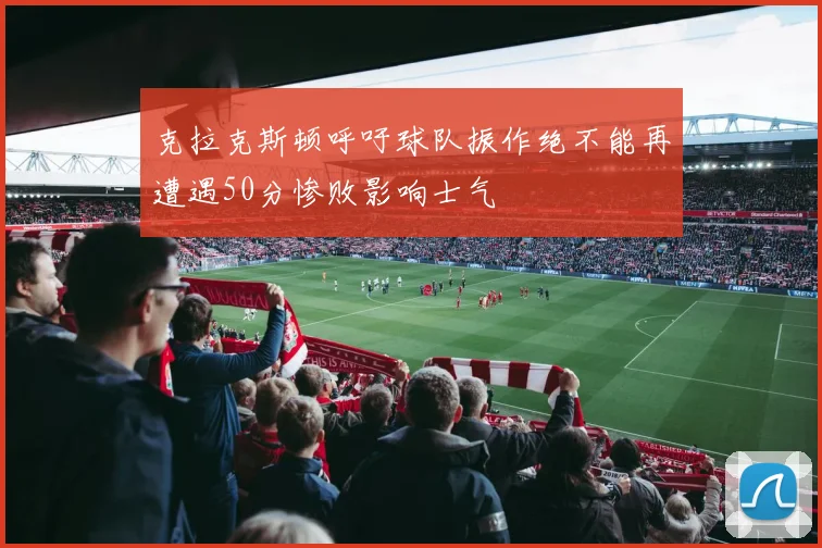 克拉克斯顿呼吁球队振作绝不能再遭遇50分惨败影响士气