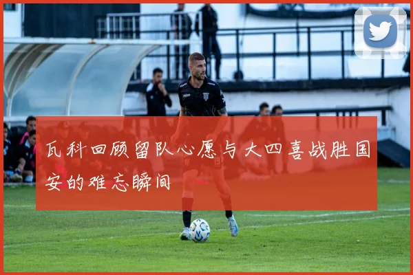 瓦科回顾留队心愿与大四喜战胜国安的难忘瞬间