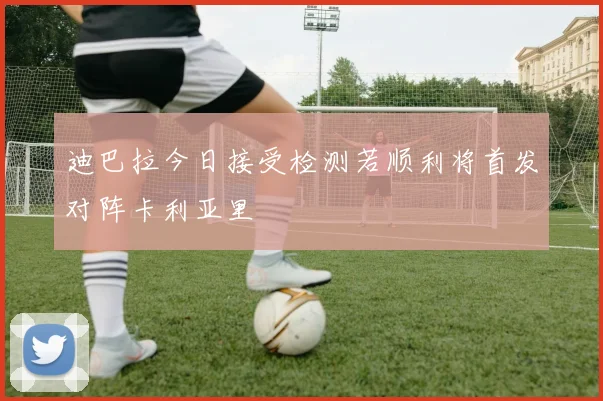 迪巴拉今日接受检测若顺利将首发对阵卡利亚里