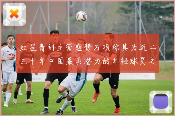红星青训主管盛赞万项称其为近二三十年中国最具潜力的年轻球员之一