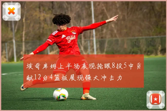 埃奇库姆上半场表现抢眼8投5中贡献12分4篮板展现强大冲击力