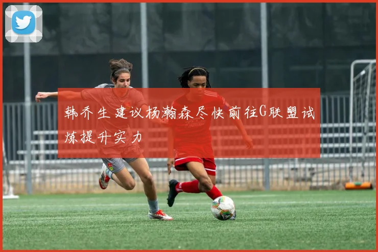 韩乔生建议杨瀚森尽快前往G联盟试炼提升实力