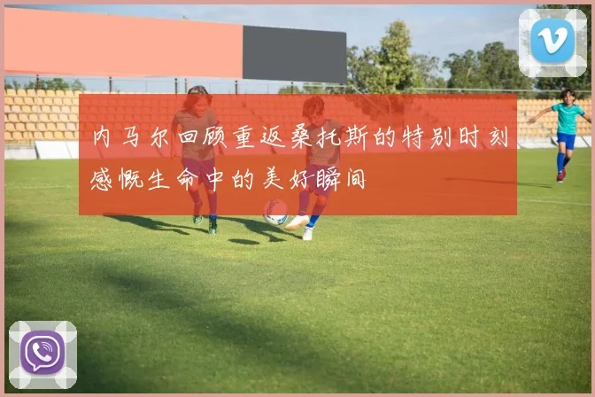 内马尔回顾重返桑托斯的特别时刻感慨生命中的美好瞬间