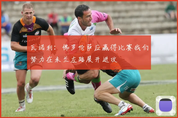 瓦诺利：佛罗伦萨应赢得比赛我们努力在米兰左路展开进攻