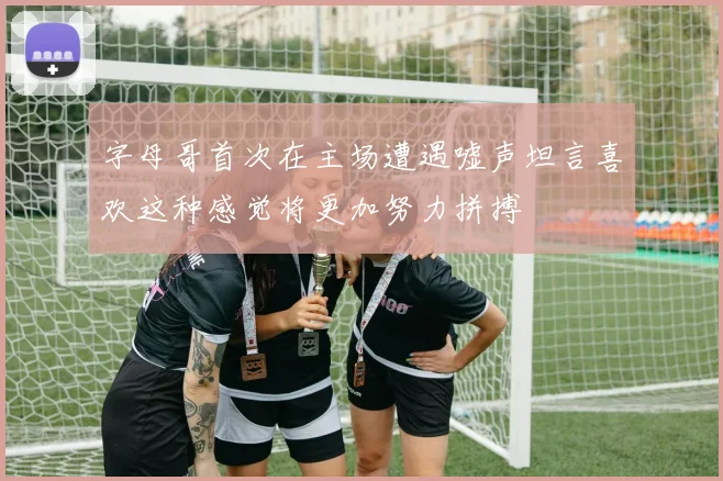 字母哥首次在主场遭遇嘘声坦言喜欢这种感觉将更加努力拼搏