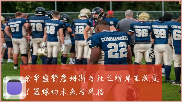 余华盛赞詹姆斯与杜兰特库里改变了篮球的未来与风格