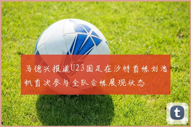 马德兴报道U23国足在沙特首练刘浩帆首次参与全队合练展现状态