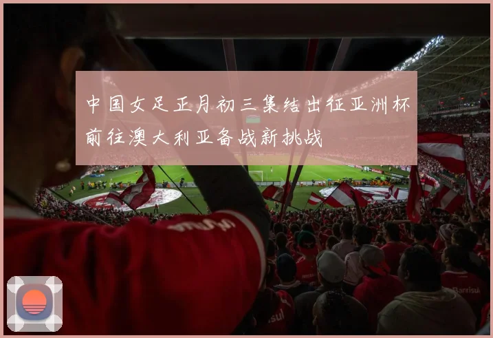 中国女足正月初三集结出征亚洲杯前往澳大利亚备战新挑战