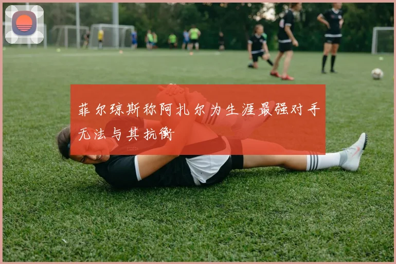 菲尔琼斯称阿扎尔为生涯最强对手无法与其抗衡