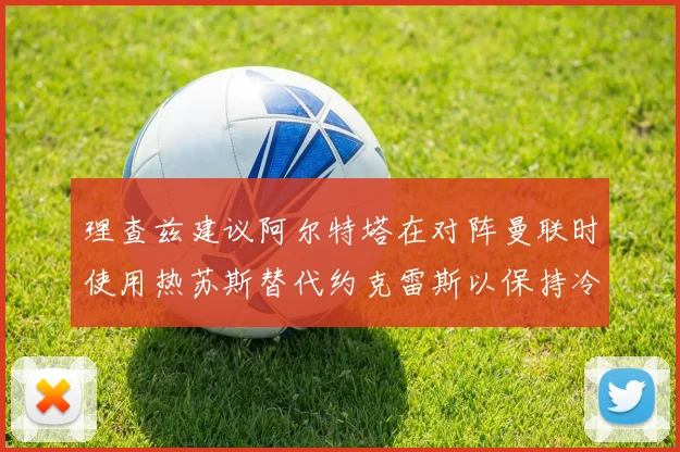 理查兹建议阿尔特塔在对阵曼联时使用热苏斯替代约克雷斯以保持冷静状态