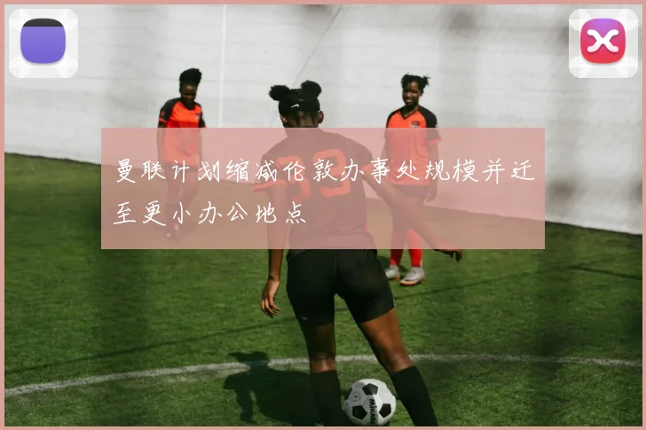 曼联计划缩减伦敦办事处规模并迁至更小办公地点
