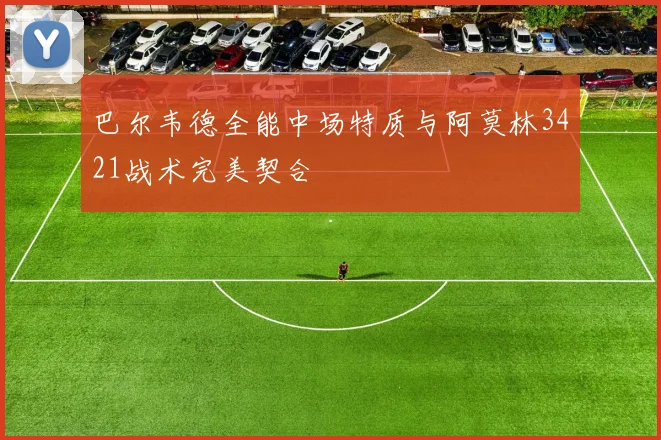 巴尔韦德全能中场特质与阿莫林3421战术完美契合