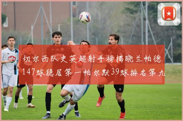 切尔西队史英超射手榜揭晓兰帕德147球稳居第一帕尔默39球排名第九