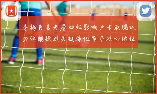 夸梅直言老詹回归影响卢卡表现认为他能投进关键球但争夺核心地位成阻碍