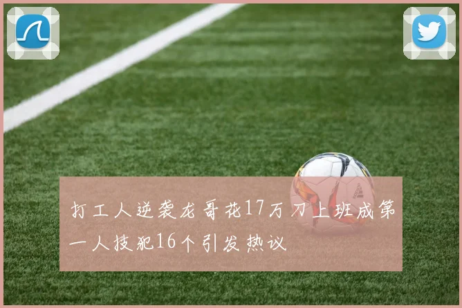 打工人逆袭龙哥花17万刀上班成第一人技犯16个引发热议