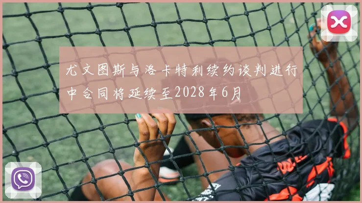 尤文图斯与洛卡特利续约谈判进行中合同将延续至2028年6月