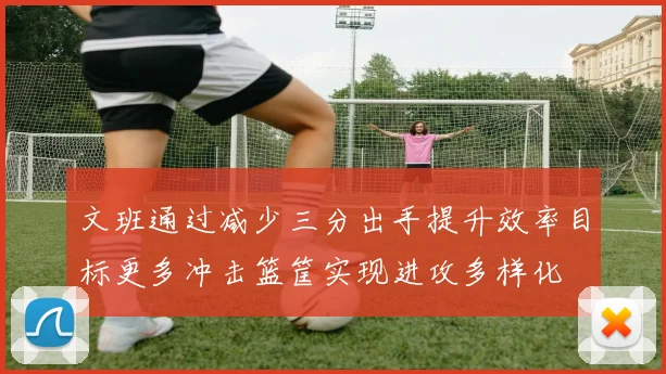 文班通过减少三分出手提升效率目标更多冲击篮筐实现进攻多样化