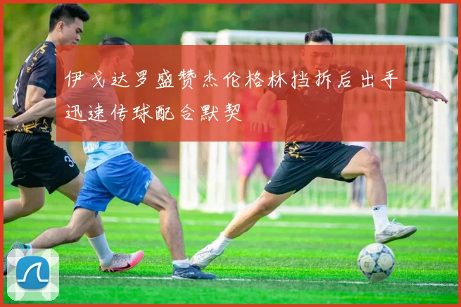 伊戈达罗盛赞杰伦格林挡拆后出手迅速传球配合默契