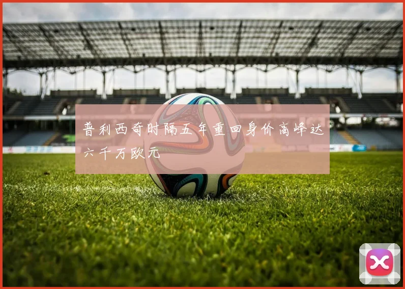 普利西奇时隔五年重回身价高峰达六千万欧元