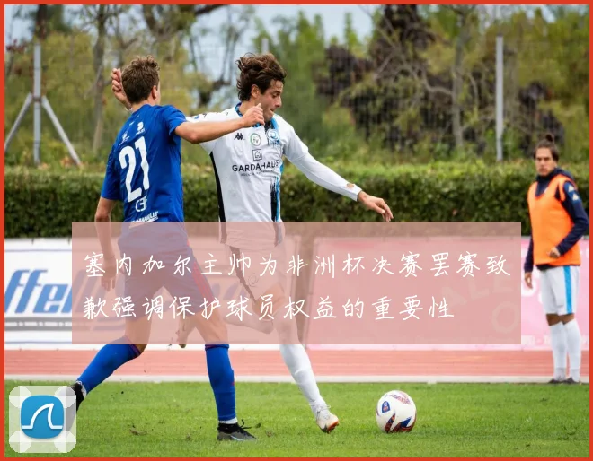 塞内加尔主帅为非洲杯决赛罢赛致歉强调保护球员权益的重要性