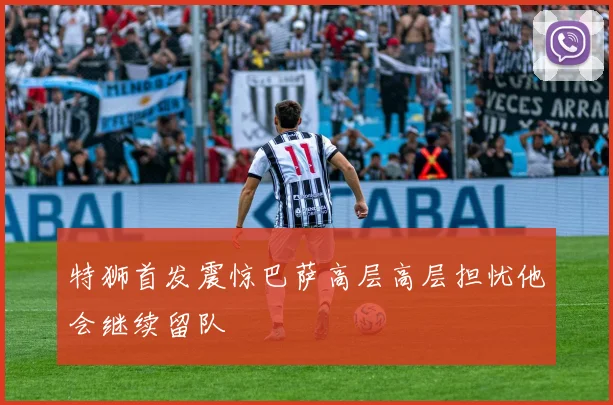 特狮首发震惊巴萨高层高层担忧他会继续留队